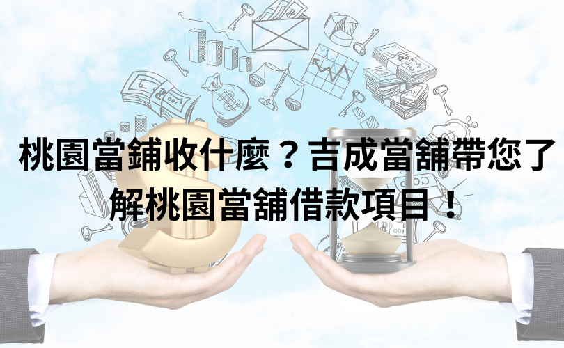 桃園當鋪收什麼？吉成當舖帶您了解桃園當舖借款項目！